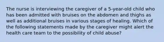 The nurse is interviewing the caregiver of a 5-year-old child who has been admitted with bruises on the abdomen and thighs as well as additional bruises in various stages of healing. Which of the following statements made by the caregiver might alert the health care team to the possibility of child abuse?