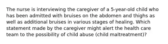 The nurse is interviewing the caregiver of a 5-year-old child who has been admitted with bruises on the abdomen and thighs as well as additional bruises in various stages of healing. Which statement made by the caregiver might alert the health care team to the possibility of child abuse (child maltreatment)?