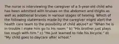 The nurse is interviewing the caregiver of a 5-year-old child who has been admitted with bruises on the abdomen and thighs as well as additional bruises in various stages of healing. Which of the following statements made by the caregiver might alert the health care team to the possibility of child abuse? a) "When he is in trouble I make him go to his room." b) "His brother just plays too rough with him." c) "He just learned to ride his bicycle." d) "My child goes to daycare after school."