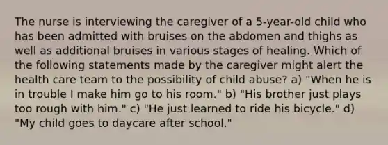 The nurse is interviewing the caregiver of a 5-year-old child who has been admitted with bruises on the abdomen and thighs as well as additional bruises in various stages of healing. Which of the following statements made by the caregiver might alert the health care team to the possibility of child abuse? a) "When he is in trouble I make him go to his room." b) "His brother just plays too rough with him." c) "He just learned to ride his bicycle." d) "My child goes to daycare after school."