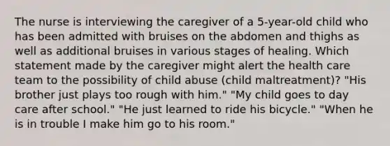 The nurse is interviewing the caregiver of a 5-year-old child who has been admitted with bruises on the abdomen and thighs as well as additional bruises in various stages of healing. Which statement made by the caregiver might alert the health care team to the possibility of child abuse (child maltreatment)? "His brother just plays too rough with him." "My child goes to day care after school." "He just learned to ride his bicycle." "When he is in trouble I make him go to his room."