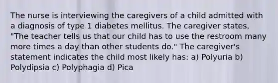 The nurse is interviewing the caregivers of a child admitted with a diagnosis of type 1 diabetes mellitus. The caregiver states, "The teacher tells us that our child has to use the restroom many more times a day than other students do." The caregiver's statement indicates the child most likely has: a) Polyuria b) Polydipsia c) Polyphagia d) Pica