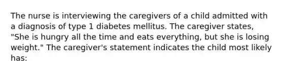 The nurse is interviewing the caregivers of a child admitted with a diagnosis of type 1 diabetes mellitus. The caregiver states, "She is hungry all the time and eats everything, but she is losing weight." The caregiver's statement indicates the child most likely has: