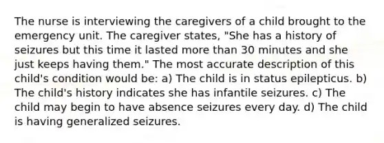 The nurse is interviewing the caregivers of a child brought to the emergency unit. The caregiver states, "She has a history of seizures but this time it lasted more than 30 minutes and she just keeps having them." The most accurate description of this child's condition would be: a) The child is in status epilepticus. b) The child's history indicates she has infantile seizures. c) The child may begin to have absence seizures every day. d) The child is having generalized seizures.