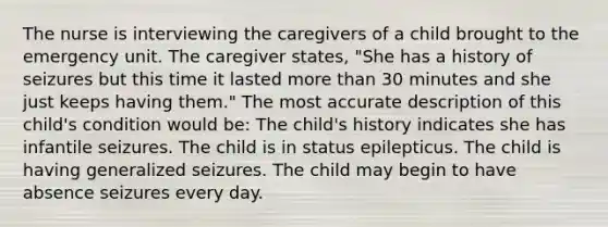 The nurse is interviewing the caregivers of a child brought to the emergency unit. The caregiver states, "She has a history of seizures but this time it lasted <a href='https://www.questionai.com/knowledge/keWHlEPx42-more-than' class='anchor-knowledge'>more than</a> 30 minutes and she just keeps having them." The most accurate description of this child's condition would be: The child's history indicates she has infantile seizures. The child is in status epilepticus. The child is having generalized seizures. The child may begin to have absence seizures every day.