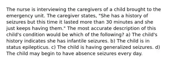 The nurse is interviewing the caregivers of a child brought to the emergency unit. The caregiver states, "She has a history of seizures but this time it lasted more than 30 minutes and she just keeps having them." The most accurate description of this child's condition would be which of the following? a) The child's history indicates she has infantile seizures. b) The child is in status epilepticus. c) The child is having generalized seizures. d) The child may begin to have absence seizures every day.