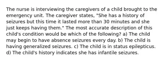 The nurse is interviewing the caregivers of a child brought to the emergency unit. The caregiver states, "She has a history of seizures but this time it lasted more than 30 minutes and she just keeps having them." The most accurate description of this child's condition would be which of the following? a) The child may begin to have absence seizures every day. b) The child is having generalized seizures. c) The child is in status epilepticus. d) The child's history indicates she has infantile seizures.