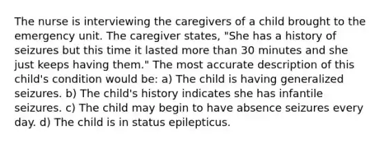 The nurse is interviewing the caregivers of a child brought to the emergency unit. The caregiver states, "She has a history of seizures but this time it lasted more than 30 minutes and she just keeps having them." The most accurate description of this child's condition would be: a) The child is having generalized seizures. b) The child's history indicates she has infantile seizures. c) The child may begin to have absence seizures every day. d) The child is in status epilepticus.