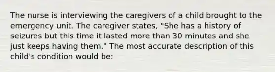 The nurse is interviewing the caregivers of a child brought to the emergency unit. The caregiver states, "She has a history of seizures but this time it lasted <a href='https://www.questionai.com/knowledge/keWHlEPx42-more-than' class='anchor-knowledge'>more than</a> 30 minutes and she just keeps having them." The most accurate description of this child's condition would be: