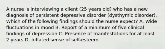 A nurse is interviewing a client (25 years old) who has a new diagnosis of persistent depressive disorder (dysthymic disorder). Which of the following findings should the nurse expect? A. Wide fluctuations in mood B. Report of a minimum of five clinical findings of depression C. Presence of manifestations for at least 2 years D. Inflated sense of self-esteem