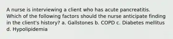 A nurse is interviewing a client who has acute pancreatitis. Which of the following factors should the nurse anticipate finding in the client's history? a. Gallstones b. COPD c. Diabetes mellitus d. Hypolipidemia