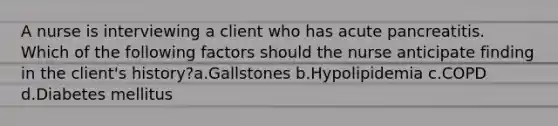 A nurse is interviewing a client who has acute pancreatitis. Which of the following factors should the nurse anticipate finding in the client's history?a.Gallstones b.Hypolipidemia c.COPD d.Diabetes mellitus