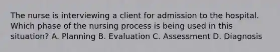 The nurse is interviewing a client for admission to the hospital. Which phase of the nursing process is being used in this situation? A. Planning B. Evaluation C. Assessment D. Diagnosis