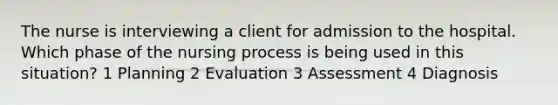 The nurse is interviewing a client for admission to the hospital. Which phase of the nursing process is being used in this situation? 1 Planning 2 Evaluation 3 Assessment 4 Diagnosis