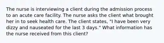 The nurse is interviewing a client during the admission process to an acute care facility. The nurse asks the client what brought her in to seek health care. The client states, "I have been very dizzy and nauseated for the last 3 days." What information has the nurse received from this client?