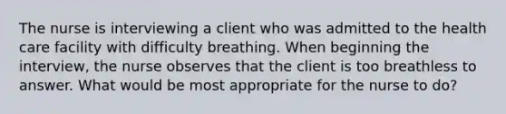 The nurse is interviewing a client who was admitted to the health care facility with difficulty breathing. When beginning the interview, the nurse observes that the client is too breathless to answer. What would be most appropriate for the nurse to do?