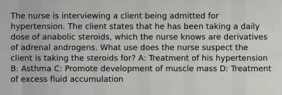 The nurse is interviewing a client being admitted for hypertension. The client states that he has been taking a daily dose of anabolic steroids, which the nurse knows are derivatives of adrenal androgens. What use does the nurse suspect the client is taking the steroids for? A: Treatment of his hypertension B: Asthma C: Promote development of muscle mass D: Treatment of excess fluid accumulation