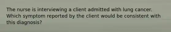 The nurse is interviewing a client admitted with lung cancer. Which symptom reported by the client would be consistent with this​ diagnosis?