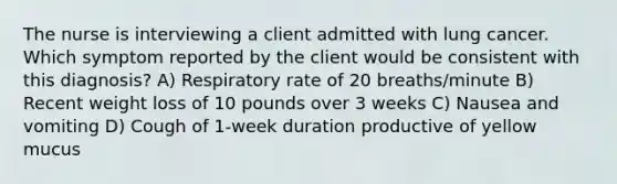 The nurse is interviewing a client admitted with lung cancer. Which symptom reported by the client would be consistent with this diagnosis? A) Respiratory rate of 20 breaths/minute B) Recent weight loss of 10 pounds over 3 weeks C) Nausea and vomiting D) Cough of 1-week duration productive of yellow mucus