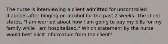 The nurse is interviewing a client admitted for uncontrolled diabetes after binging on alcohol for the past 2 weeks. The client states, "I am worried about how I am going to pay my bills for my family while I am hospitalized." Which statement by the nurse would best elicit information from the client?