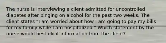 The nurse is interviewing a client admitted for uncontrolled diabetes after binging on alcohol for the past two weeks. The client states "I am worried about how I am going to pay my bills for my family while I am hospitalized." Which statement by the nurse would best elicit information from the client?