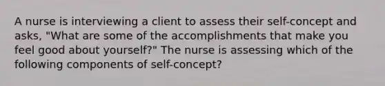 A nurse is interviewing a client to assess their self-concept and asks, "What are some of the accomplishments that make you feel good about yourself?" The nurse is assessing which of the following components of self-concept?