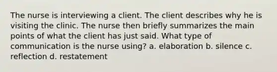 The nurse is interviewing a client. The client describes why he is visiting the clinic. The nurse then briefly summarizes the main points of what the client has just said. What type of communication is the nurse using? a. elaboration b. silence c. reflection d. restatement