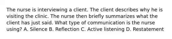 The nurse is interviewing a client. The client describes why he is visiting the clinic. The nurse then briefly summarizes what the client has just said. What type of communication is the nurse using? A. Silence B. Reflection C. Active listening D. Restatement