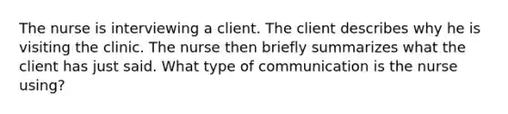 The nurse is interviewing a client. The client describes why he is visiting the clinic. The nurse then briefly summarizes what the client has just said. What type of communication is the nurse using?