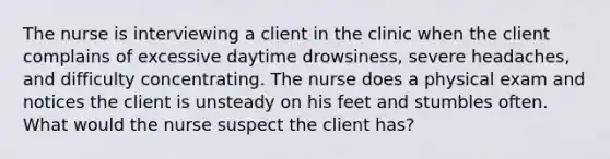 The nurse is interviewing a client in the clinic when the client complains of excessive daytime drowsiness, severe headaches, and difficulty concentrating. The nurse does a physical exam and notices the client is unsteady on his feet and stumbles often. What would the nurse suspect the client has?