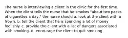 The nurse is interviewing a client in the clinic for the first time. When the client tells the nurse that he smokes "about two packs of cigarettes a day," the nurse should a. look at the client with a frown. b. tell the client that he is spending a lot of money foolishly. c. provide the client with a list of dangers associated with smoking. d. encourage the client to quit smoking.