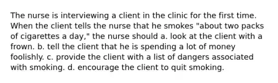 The nurse is interviewing a client in the clinic for the first time. When the client tells the nurse that he smokes "about two packs of cigarettes a day," the nurse should a. look at the client with a frown. b. tell the client that he is spending a lot of money foolishly. c. provide the client with a list of dangers associated with smoking. d. encourage the client to quit smoking.