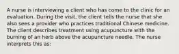 A nurse is interviewing a client who has come to the clinic for an evaluation. During the visit, the client tells the nurse that she also sees a provider who practices traditional Chinese medicine. The client describes treatment using acupuncture with the burning of an herb above the acupuncture needle. The nurse interprets this as: