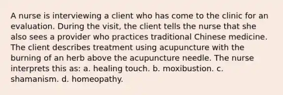 A nurse is interviewing a client who has come to the clinic for an evaluation. During the visit, the client tells the nurse that she also sees a provider who practices traditional Chinese medicine. The client describes treatment using acupuncture with the burning of an herb above the acupuncture needle. The nurse interprets this as: a. healing touch. b. moxibustion. c. shamanism. d. homeopathy.