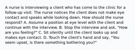 A nurse is interviewing a client who has come to the clinic for a follow-up visit. The nurse notices the client does not make eye contact and speaks while looking down. How should the nurse respond? A. Assume a position at eye level with the client and continue with the interview. B. Stop the interview and ask, "How are you feeling?" C. Sit silently until the client looks up and makes eye contact. D. Touch the client's hand and say, "You seem upset, is there something bothering you?"