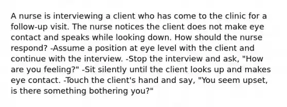 A nurse is interviewing a client who has come to the clinic for a follow-up visit. The nurse notices the client does not make eye contact and speaks while looking down. How should the nurse respond? -Assume a position at eye level with the client and continue with the interview. -Stop the interview and ask, "How are you feeling?" -Sit silently until the client looks up and makes eye contact. -Touch the client's hand and say, "You seem upset, is there something bothering you?"