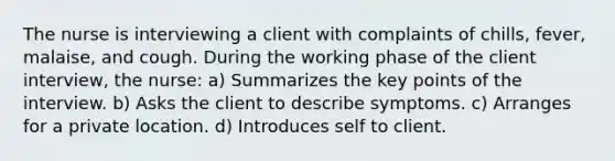 The nurse is interviewing a client with complaints of chills, fever, malaise, and cough. During the working phase of the client interview, the nurse: a) Summarizes the key points of the interview. b) Asks the client to describe symptoms. c) Arranges for a private location. d) Introduces self to client.