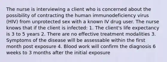 The nurse is interviewing a client who is concerned about the possibility of contracting the human immunodeficiency virus (HIV) from unprotected sex with a known IV drug user. The nurse knows that if the client is infected: 1. The client's life expectancy is 3 to 5 years 2. There are no effective treatment modalities 3. Symptoms of the disease will be assessable within the first month post exposure 4. Blood work will confirm the diagnosis 6 weeks to 3 months after the initial exposure