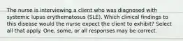 The nurse is interviewing a client who was diagnosed with systemic lupus erythematosus (SLE). Which clinical findings to this disease would the nurse expect the client to exhibit? Select all that apply. One, some, or all responses may be correct.