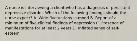 A nurse is interviewing a client who has a diagnosis of persistent depressive disorder. Which of the following findings should the nurse expect? A. Wide fluctuations in mood B. Report of a minimum of five clinical findings of depression C. Presence of manifestations for at least 2 years D. Inflated sense of self-esteem