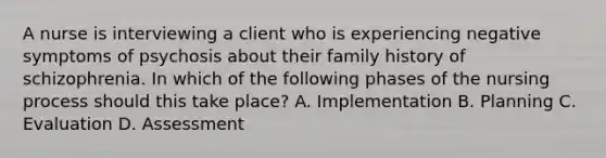 A nurse is interviewing a client who is experiencing negative symptoms of psychosis about their family history of schizophrenia. In which of the following phases of the nursing process should this take place? A. Implementation B. Planning C. Evaluation D. Assessment