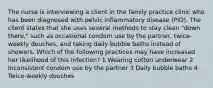 The nurse is interviewing a client in the family practice clinic who has been diagnosed with pelvic inflammatory disease (PID). The client states that she uses several methods to stay clean "down there," such as occasional condom use by the partner, twice-weekly douches, and taking daily bubble baths instead of showers. Which of the following practices may have increased her likelihood of this infection? 1 Wearing cotton underwear 2 Inconsistent condom use by the partner 3 Daily bubble baths 4 Twice-weekly douches