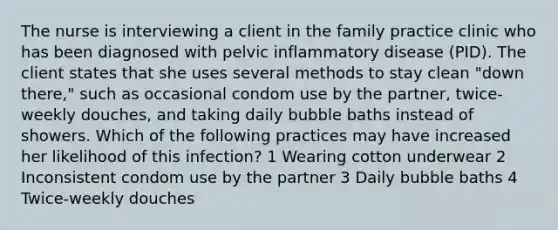 The nurse is interviewing a client in the family practice clinic who has been diagnosed with pelvic inflammatory disease (PID). The client states that she uses several methods to stay clean "down there," such as occasional condom use by the partner, twice-weekly douches, and taking daily bubble baths instead of showers. Which of the following practices may have increased her likelihood of this infection? 1 Wearing cotton underwear 2 Inconsistent condom use by the partner 3 Daily bubble baths 4 Twice-weekly douches