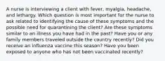 A nurse is interviewing a client with fever, myalgia, headache, and lethargy. Which question is most important for the nurse to ask related to identifying the cause of these symptoms and the possible need for quarantining the client? Are these symptoms similar to an illness you have had in the past? Have you or any family members traveled outside the country recently? Did you receive an influenza vaccine this season? Have you been exposed to anyone who has not been vaccinated recently?