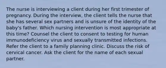 The nurse is interviewing a client during her first trimester of pregnancy. During the interview, the client tells the nurse that she has several sex partners and is unsure of the identity of the baby's father. Which nursing intervention is most appropriate at this time? Counsel the client to consent to testing for human immunodeficiency virus and sexually transmitted infections. Refer the client to a family planning clinic. Discuss the risk of cervical cancer. Ask the client for the name of each sexual partner.