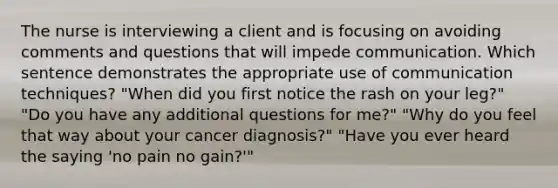 The nurse is interviewing a client and is focusing on avoiding comments and questions that will impede communication. Which sentence demonstrates the appropriate use of communication techniques? "When did you first notice the rash on your leg?" "Do you have any additional questions for me?" "Why do you feel that way about your cancer diagnosis?" "Have you ever heard the saying 'no pain no gain?'"