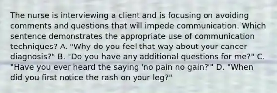 The nurse is interviewing a client and is focusing on avoiding comments and questions that will impede communication. Which sentence demonstrates the appropriate use of communication techniques? A. "Why do you feel that way about your cancer diagnosis?" B. "Do you have any additional questions for me?" C. "Have you ever heard the saying 'no pain no gain?'" D. "When did you first notice the rash on your leg?"