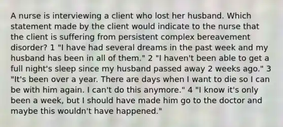 A nurse is interviewing a client who lost her husband. Which statement made by the client would indicate to the nurse that the client is suffering from persistent complex bereavement disorder? 1 "I have had several dreams in the past week and my husband has been in all of them." 2 "I haven't been able to get a full night's sleep since my husband passed away 2 weeks ago." 3 "It's been over a year. There are days when I want to die so I can be with him again. I can't do this anymore." 4 "I know it's only been a week, but I should have made him go to the doctor and maybe this wouldn't have happened."