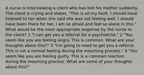 A nurse is interviewing a client who has lost his mother suddenly. The client is crying and states, "This is all my fault. I should have listened to her when she said she was not feeling well. I should have been there for her. I am so afraid and feel so alone in this." What would be the most appropriate response by the nurse to the client? 1 "I can get you a referral for a psychiatrist." 2 "You seem like you are feeling angry. This is common. What are your thoughts about this?" 3 "I'm going to need to get you a referral. This is not a normal feeling during the mourning process." 4 "You seem like you are feeling guilty. This is a common reaction during the mourning process. What are some of your thoughts about this?"