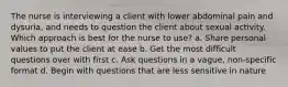 The nurse is interviewing a client with lower abdominal pain and dysuria, and needs to question the client about sexual activity. Which approach is best for the nurse to use? a. Share personal values to put the client at ease b. Get the most difficult questions over with first c. Ask questions in a vague, non-specific format d. Begin with questions that are less sensitive in nature